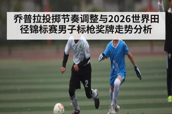 乔普拉投掷节奏调整与2026世界田径锦标赛男子标枪奖牌走势分析